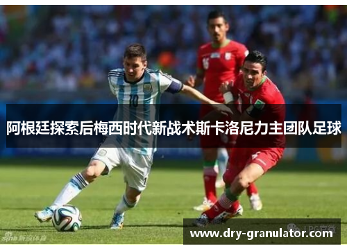阿根廷探索后梅西时代新战术斯卡洛尼力主团队足球