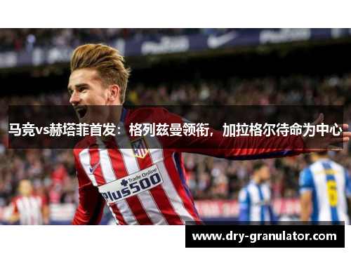 马竞vs赫塔菲首发：格列兹曼领衔，加拉格尔待命为中心